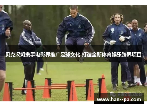 贝克汉姆携手电影界推广足球文化 打造全新体育娱乐跨界项目 贝克汉姆携手电影界推广足球文化 打造全新体育娱乐跨界项目