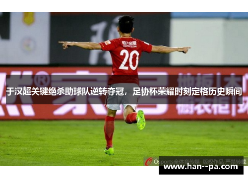于汉超关键绝杀助球队逆转夺冠，足协杯荣耀时刻定格历史瞬间