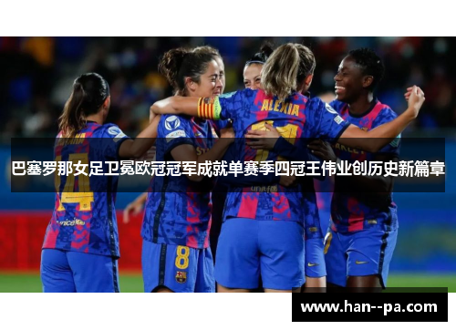 巴塞罗那女足卫冕欧冠冠军成就单赛季四冠王伟业创历史新篇章