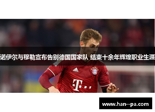 诺伊尔与穆勒宣布告别德国国家队 结束十余年辉煌职业生涯 诺伊尔与穆勒宣布告别德国国家队 结束十余年辉煌职业生涯