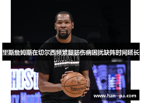 里斯詹姆斯在切尔西频繁腿筋伤病困扰缺阵时间延长 里斯詹姆斯在切尔西频繁腿筋伤病困扰缺阵时间延长