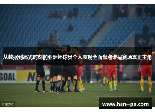 从数据到高光时刻的亚洲杯球员个人表现全面盘点谁是赛场真正主角