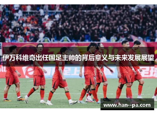 伊万科维奇出任国足主帅的背后意义与未来发展展望 伊万科维奇出任国足主帅的背后意义与未来发展展望