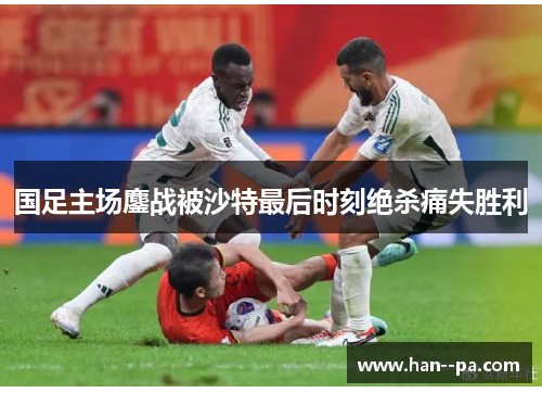 国足主场鏖战被沙特最后时刻绝杀痛失胜利 国足主场鏖战被沙特最后时刻绝杀痛失胜利