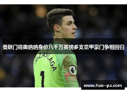 曼联门将奥纳纳身价八千万英镑多支意甲豪门争相回归